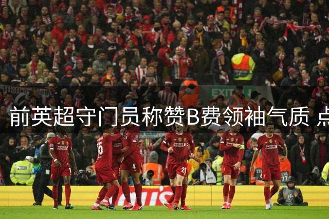 前英超守门员称赞B费领袖气质 点出红魔防守隐患