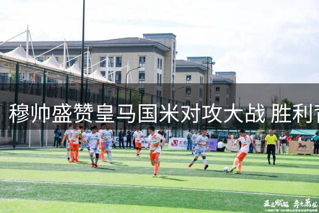 穆帅盛赞皇马国米对攻大战 胜利背后仍有隐忧